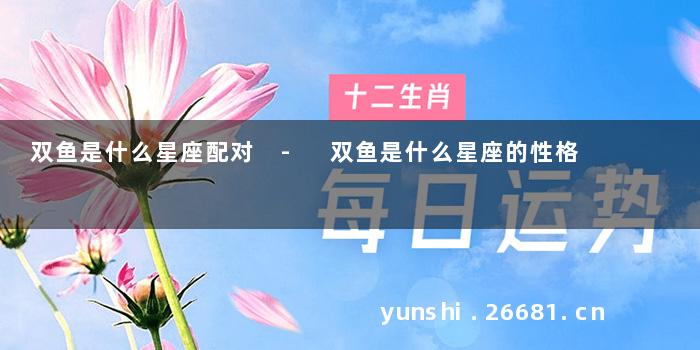 双鱼是什么星座配对 - 双鱼是什么星座的性格